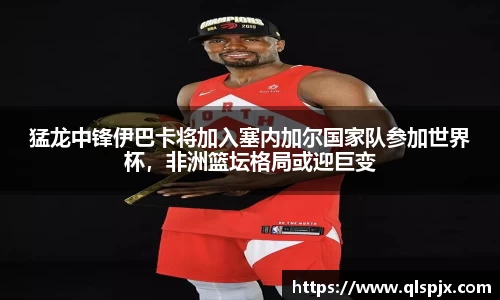 猛龙中锋伊巴卡将加入塞内加尔国家队参加世界杯，非洲篮坛格局或迎巨变